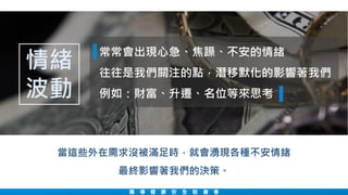 職 場 健 康 安 全 說 書 會
常常會出現心急、焦躁、不安的情緒
往往是我們關注的點，潛移默化的影響著我們
例如：財富、升遷、名位等來思考
當這些外在需求沒被滿足時，就會湧現各種不安情緒
最終影響著我們的決策。
情緒
波動
 