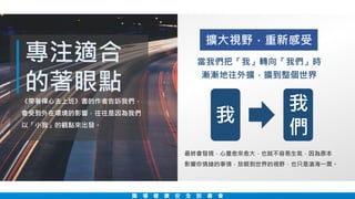 專注適合
的著眼點
職 場 健 康 安 全 說 書 會
當我們把「我」轉向「我們」時
漸漸地往外擴，擴到整個世界
《帶著禪心去上班》書的作者告訴我們，
會受到外在環境的影響，往往是因為我們
以「小我」的觀點來出發。
我
們
我
最終會發現，心量愈來愈大，也就不容易生氣，因為原本
影響你情緒的事情，放眼到世界的視野，也只是滄海一粟。
擴大視野，重新感受
 