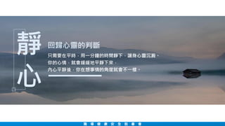 職 場 健 康 安 全 說 書 會
回歸心靈的判斷
只需要在平時，用一分鐘的時間靜下，讓身心靈沉澱。
你的心情，就會緩緩地平靜下來，
內心平靜後，你在想事情的角度就會不一樣。
靜
心
 