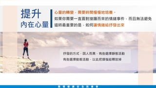 心量的轉變，需要時間慢慢地培養。
如果你需要一直面對接踵而來的情緒事件，而且無法避免
這時最重要的是，如何讓情緒給抒發出來
提升
內在心量
抒發的方式，因人而異，有些選擇靜態活動
有些選擇動態活動，以此把煩惱給釋放掉
職 場 健 康 安 全 說 書 會
 