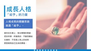 成長人格
「給予」的力量
職 場 健 康 安 全 說 書 會
當你在社會上，做出積極的貢獻，
把你所學、所擅長的，不斷回饋給
社會時，不但是人格上的成長，
更是看到自己生命的價值。
人格成長的關鍵思路
就是「給予」。
 