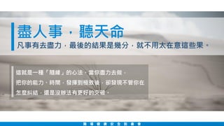 職 場 健 康 安 全 說 書 會
盡人事，聽天命
凡事有去盡力，最後的結果是幾分，就不用太在意這些果。
這就是一種「隨緣」的心法。當你盡力去做，
把你的能力、時間，發揮到極致後，卻發現不管你在
怎麼糾結，還是沒辦法有更好的突破。
 