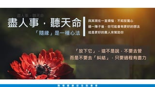 職 場 健 康 安 全 說 書 會
盡人事，聽天命
盡人事，聽天命
「隨緣」是一種心法
「放下它」，這不是說，不要去管
而是不要去「糾結」，只要過程有盡力
與其現在一直煩惱，不如放寬心
過一陣子後，你可能會有更好的想法
或是更好的貴人來幫助你
 