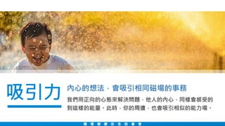 職 場 健 康 安 全 說 書 會
我們用正向的心態來解決問題，他人的內心，同樣會感受的
到這樣的能量。此時，你的周遭，也會吸引相似的能力場。
吸引力 內心的想法，會吸引相同磁場的事務
 