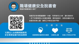每個月針對相關議題聊一本書，利用每月2小時，讓忙碌的你，
一年下來學習到12本書的精隨，期待協助你，找到合適的方法，
放鬆你的身心靈、達到工作與生活的平衡。
社團法人台灣職場健康與
安全專業協會FB粉絲專頁
職場健康安全說書會
職 場 健 康 安 全 說 書 會
推動職場的健康安全意識 促進工作與生活平衡放鬆身心靈
 