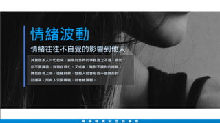 情緒波動
職 場 健 康 安 全 說 書 會
其實很多人一忙起來，容易對外界的事務置之不理，例如：
你不要講話，我現在很忙。又或者，碰到不順利的時候，
脾氣容易上來。這種時候，整個人就會形成一道無形的
防護罩，所有人只要觸碰，就會被彈開。
情緒往往不自覺的影響到他人
 