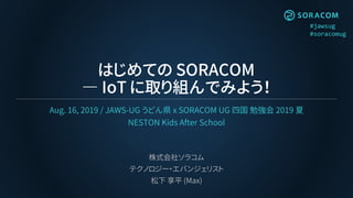 #jawsug
#soracomug
はじめての SORACOM
― IoT に取り組んでみよう！
Aug. 16, 2019 / JAWS-UG うどん県 x SORACOM UG 四国 勉強会 2019 夏
NESTON Kids After School
株式会社ソラコム
テクノロジー・エバンジェリスト
松下 享平 (Max)
 