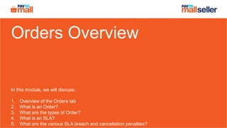 Orders Overview
In this module, we will discuss:
1. Overview of the Orders tab
2. What is an Order?
3. What are the types of Order?
4. What is an SLA?
5. What are the various SLA breach and cancellation penalties?
 