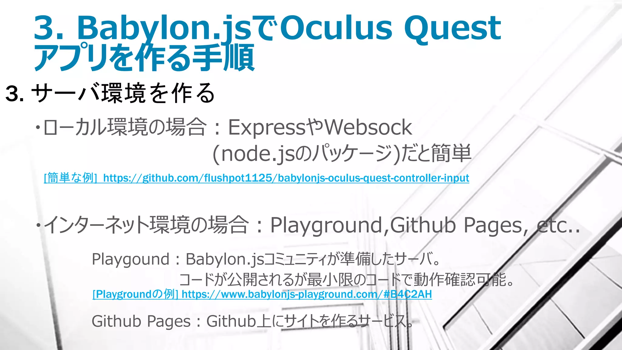3. Babylon.jsでOculus Quest
アプリを作る手順
3. サーバ環境を作る
・ローカル環境の場合：ExpressやWebsock
(node.jsのパッケージ)だと簡単
・インターネット環境の場合：Playground,Github Pages, etc..
Playgound：Babylon.jsコミュニティが準備したサーバ。
コードが公開されるが最小限のコードで動作確認可能。
Github Pages：Github上にサイトを作るサービス。
[簡単な例] https://github.com/flushpot1125/babylonjs-oculus-quest-controller-input
[Playgroundの例] https://www.babylonjs-playground.com/#B4C2AH
 