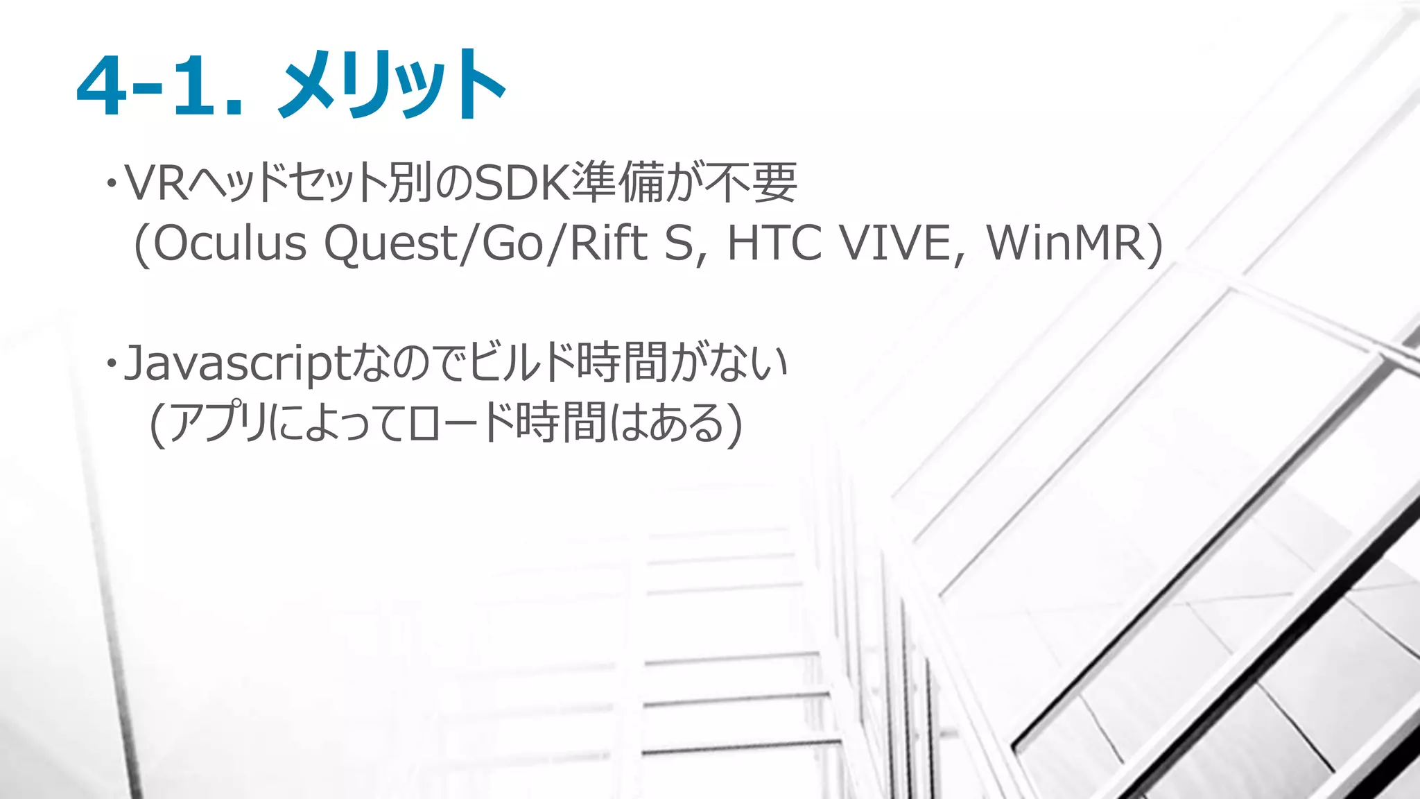 4-1. メリット
・VRヘッドセット別のSDK準備が不要
(Oculus Quest/Go/Rift S, HTC VIVE, WinMR)
・Javascriptなのでビルド時間がない
(アプリによってロード時間はある)
 