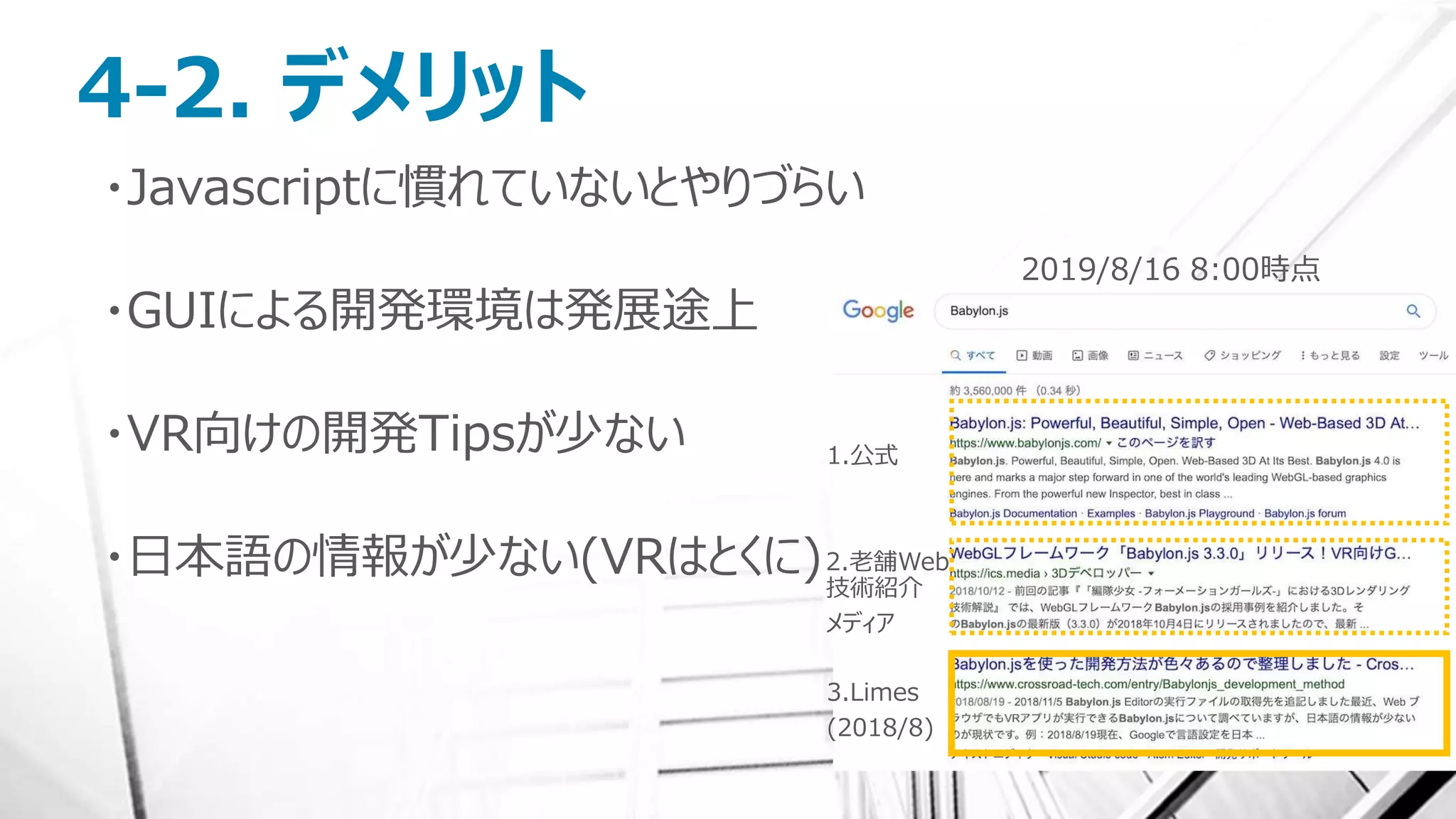 4-2. デメリット
・Javascriptに慣れていないとやりづらい
・GUIによる開発環境は発展途上
・VR向けの開発Tipsが少ない
・日本語の情報が少ない(VRはとくに)
2019/8/16 8:00時点
1.公式
2.老舗Web
技術紹介
メディア
3.Limes
(2018/8)
 