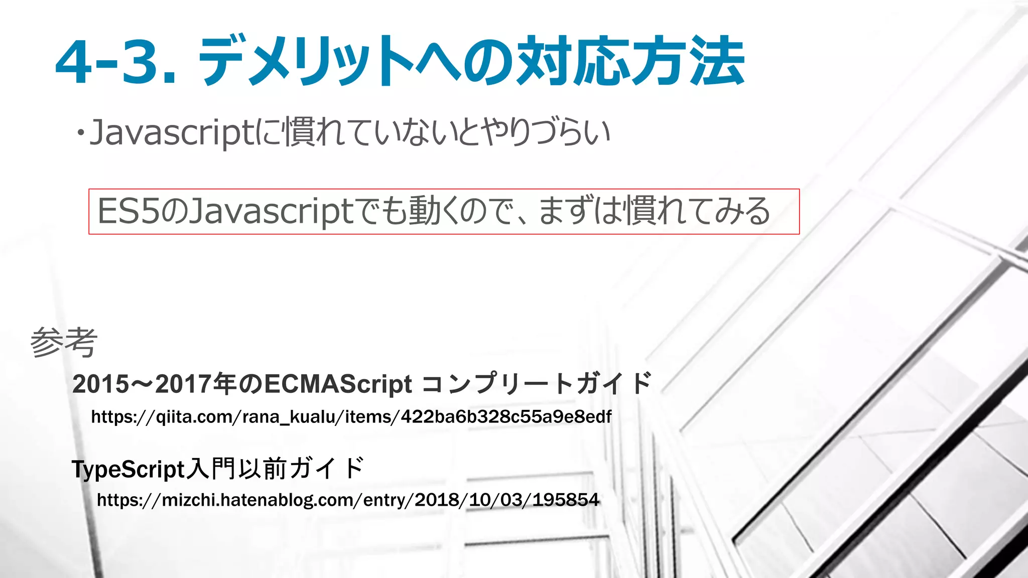 4-3. デメリットへの対応方法
・Javascriptに慣れていないとやりづらい
ES5のJavascriptでも動くので、まずは慣れてみる
https://qiita.com/rana_kualu/items/422ba6b328c55a9e8edf
2015～2017年のECMAScript コンプリートガイド
参考
https://mizchi.hatenablog.com/entry/2018/10/03/195854
TypeScript入門以前ガイド
 