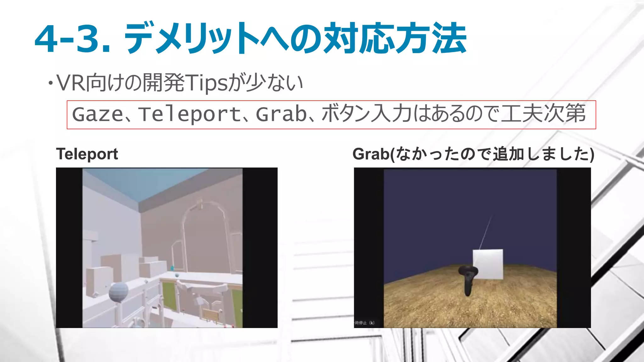 4-3. デメリットへの対応方法
・VR向けの開発Tipsが少ない
Gaze、Teleport、Grab、ボタン入力はあるので工夫次第
Teleport Grab(なかったので追加しました)
 