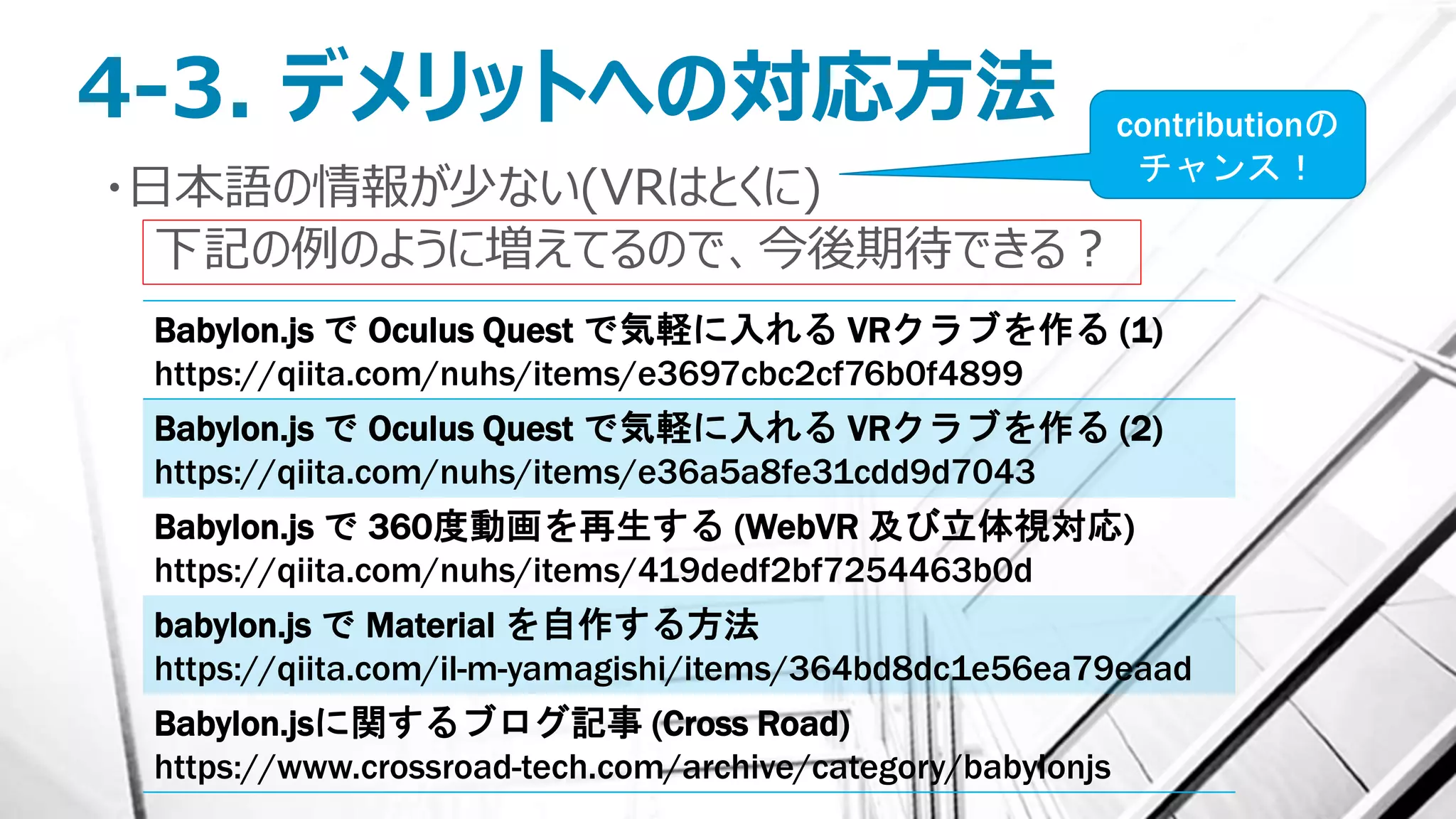 4-3. デメリットへの対応方法
・日本語の情報が少ない(VRはとくに)
下記の例のように増えてるので、今後期待できる？
Babylon.js で Oculus Quest で気軽に入れる VRクラブを作る (1)
https://qiita.com/nuhs/items/e3697cbc2cf76b0f4899
Babylon.js で Oculus Quest で気軽に入れる VRクラブを作る (2)
https://qiita.com/nuhs/items/e36a5a8fe31cdd9d7043
Babylon.js で 360度動画を再生する (WebVR 及び立体視対応)
https://qiita.com/nuhs/items/419dedf2bf7254463b0d
babylon.js で Material を自作する方法
https://qiita.com/il-m-yamagishi/items/364bd8dc1e56ea79eaad
Babylon.jsに関するブログ記事 (Cross Road)
https://www.crossroad-tech.com/archive/category/babylonjs
contributionの
チャンス！
 