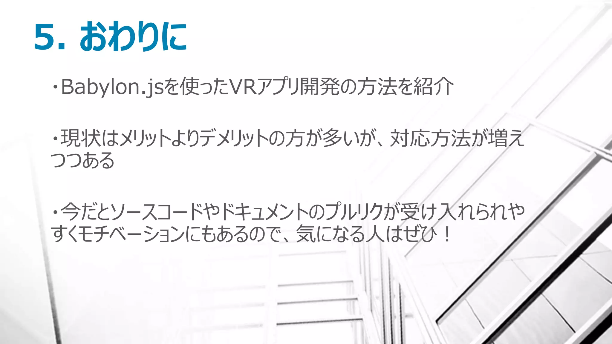 5. おわりに
・Babylon.jsを使ったVRアプリ開発の方法を紹介
・現状はメリットよりデメリットの方が多いが、対応方法が増え
つつある
・今だとソースコードやドキュメントのプルリクが受け入れられや
すくモチベーションにもあるので、気になる人はぜひ！
 