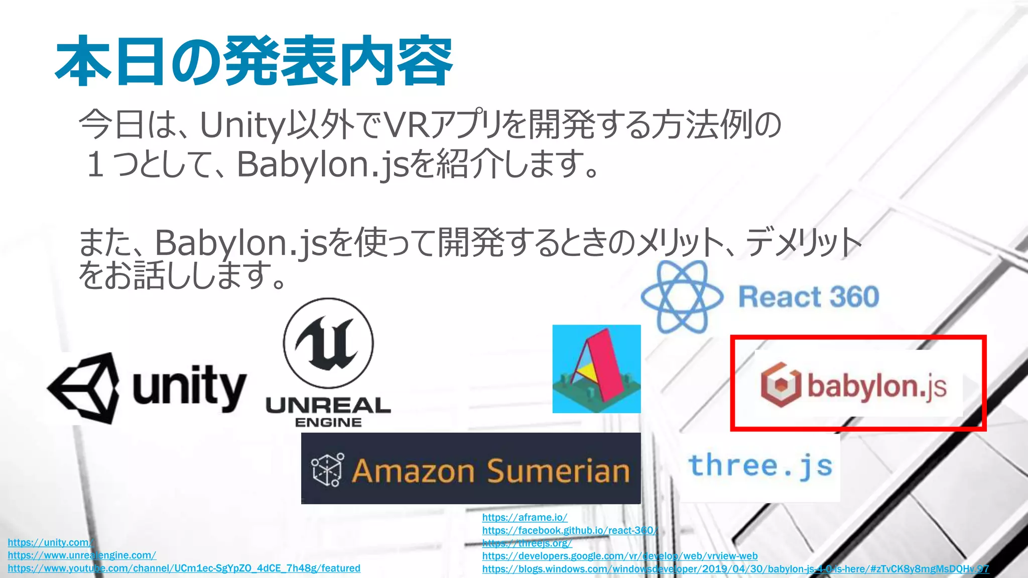 本日の発表内容
今日は、Unity以外でVRアプリを開発する方法例の
１つとして、Babylon.jsを紹介します。
また、Babylon.jsを使って開発するときのメリット、デメリット
をお話しします。
https://unity.com/
https://www.unrealengine.com/
https://www.youtube.com/channel/UCm1ec-SgYpZO_4dCE_7h48g/featured
https://aframe.io/
https://facebook.github.io/react-360/
https://threejs.org/
https://developers.google.com/vr/develop/web/vrview-web
https://blogs.windows.com/windowsdeveloper/2019/04/30/babylon-js-4-0-is-here/#zTvCK8y8mgMsDQHv.97
 