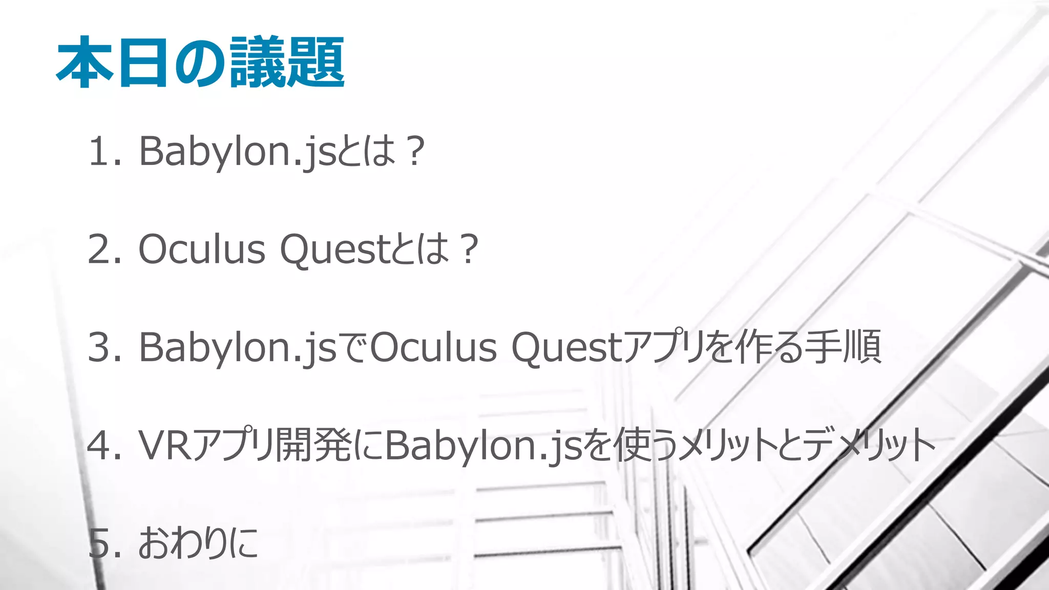 本日の議題
1. Babylon.jsとは？
2. Oculus Questとは？
3. Babylon.jsでOculus Questアプリを作る手順
4. VRアプリ開発にBabylon.jsを使うメリットとデメリット
5. おわりに
 