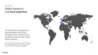 17
About Vivaldi —
Global footprint
and local expertise
The Vivaldi Team has experience
working globally, with a local
presence on four continents and
the ability to tap into local subject
matter expertise.
Our firm has 9 offices around the world, from New
York, Chicago, Buenos Aires to London, Zurich,
Munich, Düsseldorf, Hamburg and Singapore.
 