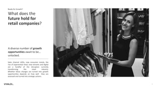 2
What does the
future hold for
retail companies?
Ready for Growth?
A diverse number of growth
opportunities await to be…
unlocked.
Sales channel shifts, new consumer trends, the
rise of experiential retail, new entrants and digital
are a handful of the disruptors currently
transforming the retail industry.
Whether these changes are turned into growth
opportunities depends on how well they are
assessed and turned into strategic actions.
 