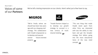 20
We’ve left a lasting impression on our clients. Here’s what just a few have to say.Voices of some
of our Partners
About Vivaldi —
“We're finally where we
should have been two years
ago with our shopping mall
strategy. The collaboration
with Vivaldi empowered us
to develop and execute
several future-oriented
projects.
“
“Vivaldi Partners helped us
to develop our growth
strategy to succeed in a
new century of multi-
channel retailing.
“
“The one thing that made
Vivaldi stand apart from
other firms we interacted
with was the ability to step
back and get the broader
strategy first before going
into the more executional
items of the new retail
concept.
“
 