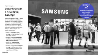 22
Delighting with
a new Retail
Concept
Project Examples —
SAMSUNG wanted to make a splash
for the launch of its new Galaxy
phone with an innovative customer
experience concept and building on
its leadership position through a
retail experience that would create
meaningful consumer connections.
Acting as chief strategists, we
helped SAMSUNG to
• define a compelling vision,
strategy and roll-out plan for the
new retail concept
• develop a clear and actionable
marketing and communications
plan to guide the launch
• define the organizational
structure and requirements
• develop a comprehensive digital
strategy including customer and
staff information systems, social
capability and CRM plan
RESULT:
Enhanced Brand
Perception
through
innovative Retail
Format
 