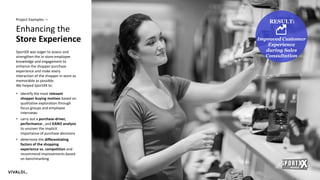 23
Enhancing the
Store Experience
Project Examples —
SportXX was eager to assess and
strengthen the in-store employee
knowledge and engagement to
enhance the shopper purchase
experience and make every
interaction of the shopper in store as
memorable as possible.
We helped SportXX to:
• identify the most relevant
shopper buying motives based on
qualitative exploration through
focus groups and employee
interviews
• carry out a purchase-driver,
performance-, and KANO analysis
to uncover the implicit
importance of purchase decisions
• determine the differentiating
factors of the shopping
experience vs. competition and
recommend improvements based
on benchmarking
RESULT:
Improved Customer
Experience
during Sales
Consultation
 