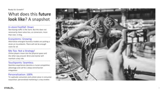 3
What does this future
look like? A snapshot
Ready for Growth?
Decreasing traffic is the norm. But this does not
necessarily mean value loss, as conversion, more
than ever, is king.
In-store Footfall: Down
Alternative emergent business models are putting a
strain on incumbents. There will not be enough
room for all.
Ecosystems: Growing
Online players move into the physical space and
the other way around. Brick-and-mortar will
maintain a key role.
Me-Too: Not a Strategy!
Seamless experiences become a crucial competitive
advantage and call for a deep omnichannel
integration.
Touchpoints: Seamless
To captivate consumers and unlock value in consumer
acquisition, personalized marketing is a key enabler.
Personalization: 100%
 