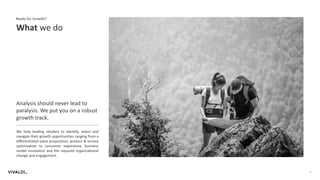 4
What we do
Ready for Growth?
Analysis should never lead to
paralysis. We put you on a robust
growth track.
We help leading retailers to identify, select and
navigate their growth opportunities ranging from a
differentiated value proposition, product & service
optimization to consumer experience, business
model innovation and the required organizational
change and engagement.
 