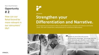 7
IMPERATIVE
Strengthen your
Differentiation and Narrative.
Opportunity
# 2
Stay on Top of the Game -
How can our
Retail brand be
more relevant in
our consumers’
life?
Be transparent and anchored in ethics as demanded by your consumer and embrace community
causes. Win with a brand that is well positioned on convenience AND purpose.
Brands are one of the only sources
of competitive advantage. Technology, even the
most advanced, gets obsolete or gets copied,
capabilities get outdated, assets depreciate.
But brands keep growing over time.
– Dr. Erich Joachimsthaler
CEO and Founder Vivaldi
“
 