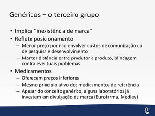 Genéricos – o terceiro grupo
• Implica “inexistência de marca”
• Reflete posicionamento
– Menor preço por não envolver custos de comunicação ou
de pesquisa e desenvolvimento
– Manter distância entre produtor e produto, blindagem
contra eventuais problemas
• Medicamentos
– Oferecem preços inferiores
– Mesmo princípio ativo dos medicamentos de referência
– Apesar do conceito genérico, alguns laboratórios já
investem em divulgação de marca (Eurofarma, Medley)
 
