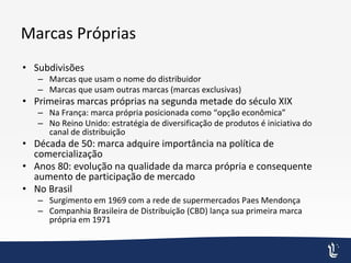 Marcas Próprias
• Subdivisões
– Marcas que usam o nome do distribuidor
– Marcas que usam outras marcas (marcas exclusivas)
• Primeiras marcas próprias na segunda metade do século XIX
– Na França: marca própria posicionada como “opção econômica”
– No Reino Unido: estratégia de diversificação de produtos é iniciativa do
canal de distribuição
• Década de 50: marca adquire importância na política de
comercialização
• Anos 80: evolução na qualidade da marca própria e consequente
aumento de participação de mercado
• No Brasil
– Surgimento em 1969 com a rede de supermercados Paes Mendonça
– Companhia Brasileira de Distribuição (CBD) lança sua primeira marca
própria em 1971
 