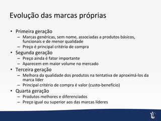 Evolução das marcas próprias
• Primeira geração
– Marcas genéricas, sem nome, associadas a produtos básicos,
funcionais e de menor qualidade
– Preço é principal critério de compra
• Segunda geração
– Preço ainda é fator importante
– Aparecem em maior volume no mercado
• Terceira geração
– Melhora da qualidade dos produtos na tentativa de aproximá-los da
marca líder
– Principal critério de compra é valor (custo-benefício)
• Quarta geração
– Produtos melhores e diferenciados
– Preço igual ou superior aos das marcas líderes
 