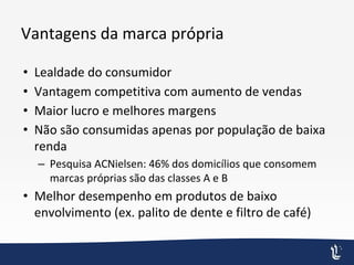 Vantagens da marca própria
• Lealdade do consumidor
• Vantagem competitiva com aumento de vendas
• Maior lucro e melhores margens
• Não são consumidas apenas por população de baixa
renda
– Pesquisa ACNielsen: 46% dos domicílios que consomem
marcas próprias são das classes A e B
• Melhor desempenho em produtos de baixo
envolvimento (ex. palito de dente e filtro de café)
 
