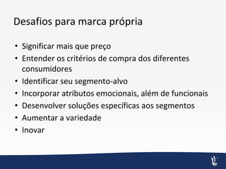 Desafios para marca própria
• Significar mais que preço
• Entender os critérios de compra dos diferentes
consumidores
• Identificar seu segmento-alvo
• Incorporar atributos emocionais, além de funcionais
• Desenvolver soluções específicas aos segmentos
• Aumentar a variedade
• Inovar
 