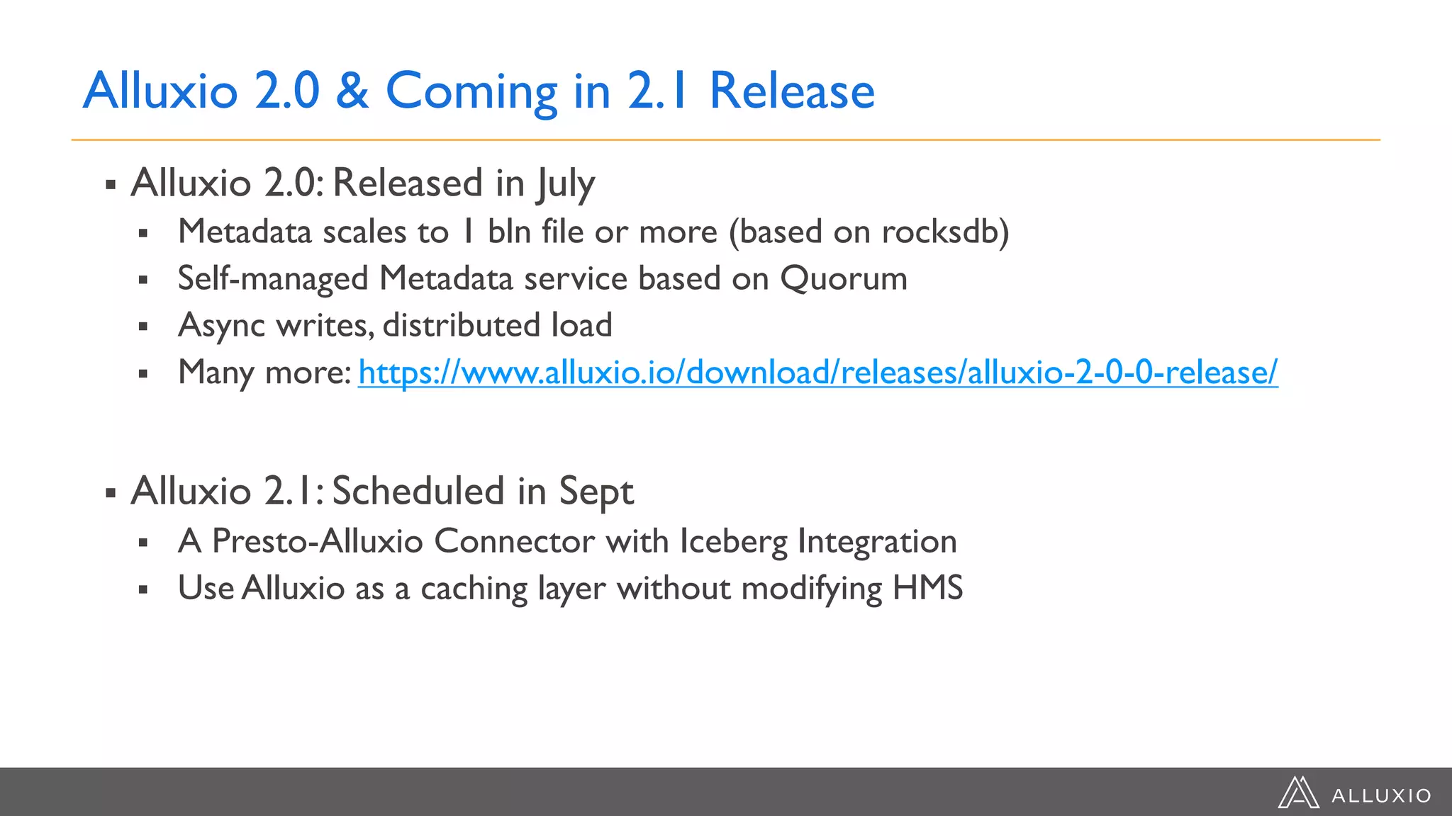 Alluxio 2.0 & Coming in 2.1 Release
§ Alluxio 2.0: Released in July
§ Metadata scales to 1 bln file or more (based on rocksdb)
§ Self-managed Metadata service based on Quorum
§ Async writes, distributed load
§ Many more: https://www.alluxio.io/download/releases/alluxio-2-0-0-release/
§ Alluxio 2.1: Scheduled in Sept
§ A Presto-Alluxio Connector with Iceberg Integration
§ Use Alluxio as a caching layer without modifying HMS
 