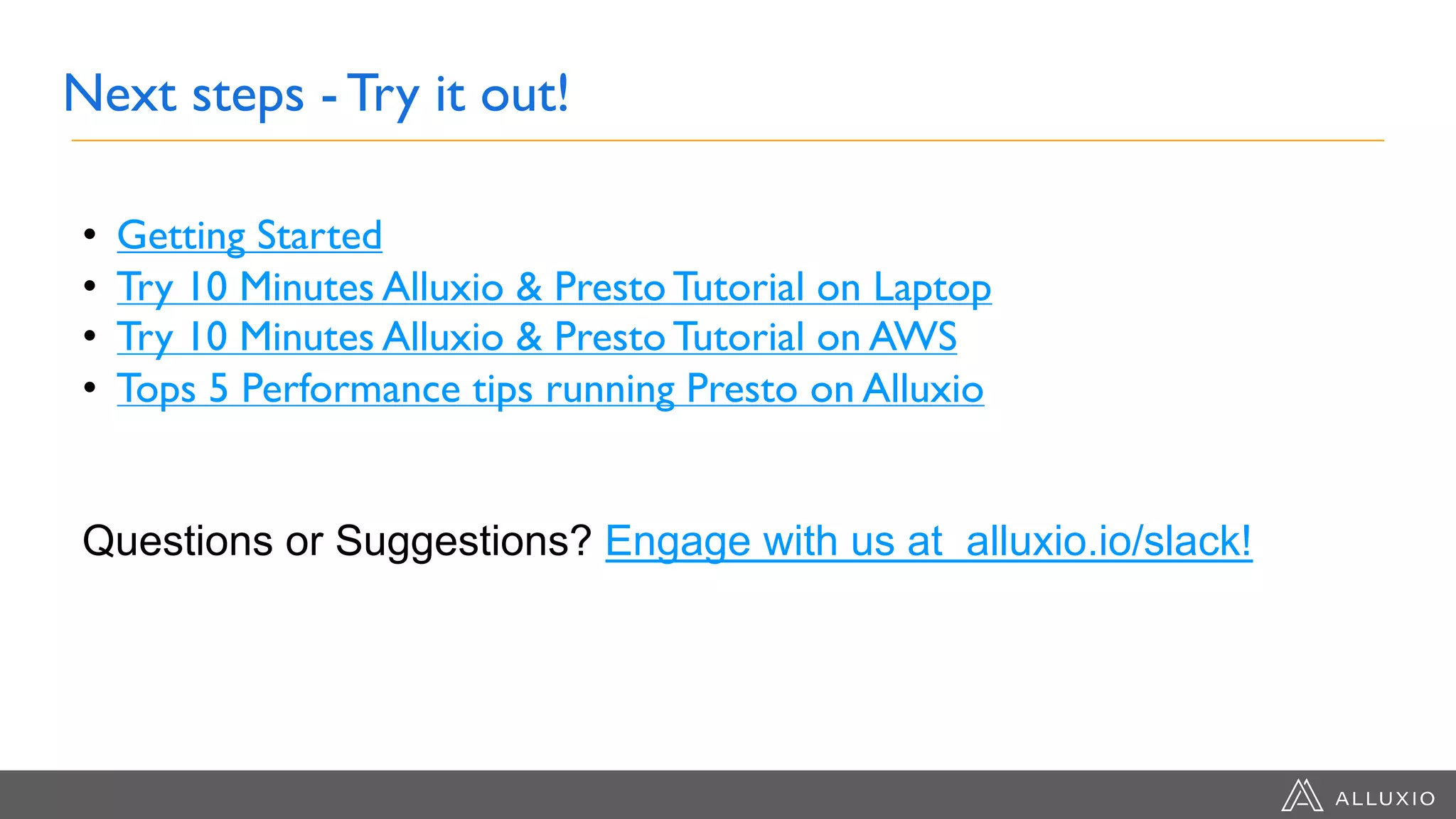 Next steps - Try it out!
• Getting Started
• Try 10 Minutes Alluxio & Presto Tutorial on Laptop
• Try 10 Minutes Alluxio & Presto Tutorial on AWS
• Tops 5 Performance tips running Presto on Alluxio
Questions or Suggestions? Engage with us at alluxio.io/slack!
 