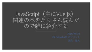 JavaScript（主にVue.js）
関連の本をたくさん読んだ
ので雑に紹介する
2019/08/20
#9 FukuokaJS LTイベント
⻄菜 雄太
 