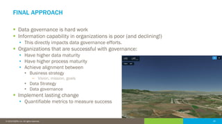 20© 2016 IDERA, Inc. All rights reserved. Proprietary and confidential. 20© 2019 IDERA, Inc. All rights reserved.
FINAL APPROACH
▪ Data governance is hard work
▪ Information capability in organizations is poor (and declining!)
• This directly impacts data governance efforts.
▪ Organizations that are successful with governance:
• Have higher data maturity
• Have higher process maturity
• Achieve alignment between
• Business strategy
− Vision, mission, goals
• Data Strategy
• Data governance
▪ Implement lasting change
• Quantifiable metrics to measure success
 