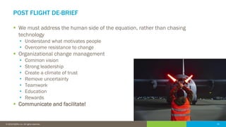 21© 2016 IDERA, Inc. All rights reserved. Proprietary and confidential. 21© 2019 IDERA, Inc. All rights reserved.
POST FLIGHT DE-BRIEF
▪ We must address the human side of the equation, rather than chasing
technology
• Understand what motivates people
• Overcome resistance to change
▪ Organizational change management
• Common vision
• Strong leadership
• Create a climate of trust
• Remove uncertainty
• Teamwork
• Education
• Rewards
▪ Communicate and facilitate!
 