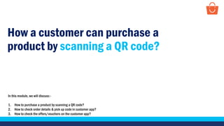 How a customer can purchase a
product by scanning a QR code?
In this module, we will discuss:-
1. How to purchase a product by scanning a QR code?
2. How to check order details & pick up code in customer app?
3. How to check the offers/vouchers on the customer app?
 