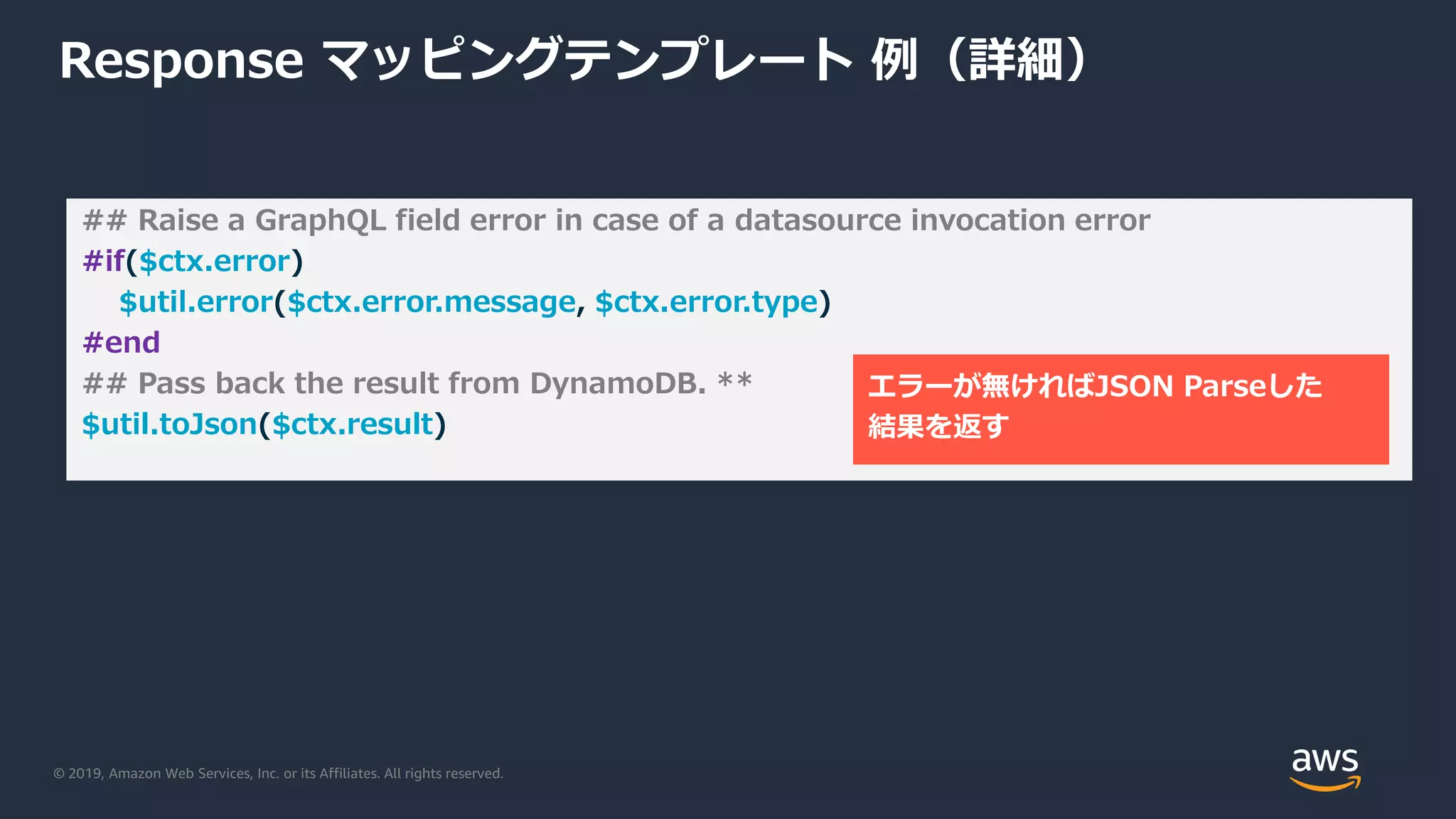 © 2019, Amazon Web Services, Inc. or its Affiliates. All rights reserved.
Response マッピングテンプレート 例（詳細）
## Raise a GraphQL field error in case of a datasource invocation error
#if($ctx.error)
$util.error($ctx.error.message, $ctx.error.type)
#end
## Pass back the result from DynamoDB. **
$util.toJson($ctx.result)
エラーが無ければJSON Parseした
結果を返す
 
