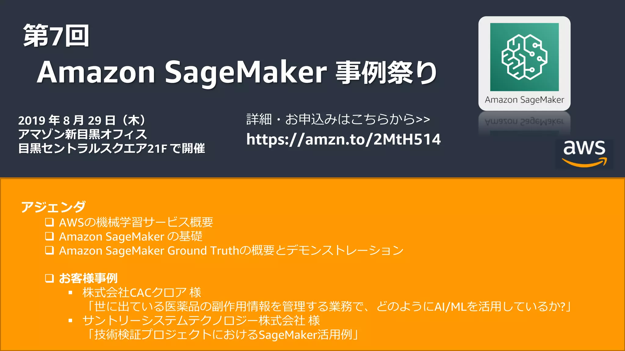 © 2019, Amazon Web Services, Inc. or its Affiliates. All rights reserved.
第7回
Amazon SageMaker 事例祭り
2019 年 8 月 29 日（木）
アマゾン新目黒オフィス
目黒セントラルスクエア21F で開催
詳細・お申込みはこちらから>>
https://amzn.to/2MtH514
アジェンダ
 AWSの機械学習サービス概要
 Amazon SageMaker の基礎
 Amazon SageMaker Ground Truthの概要とデモンストレーション
 お客様事例
 株式会社CACクロア 様
「世に出ている医薬品の副作用情報を管理する業務で、どのようにAI/MLを活用しているか?」
 サントリーシステムテクノロジー株式会社 様
「技術検証プロジェクトにおけるSageMaker活用例」
 