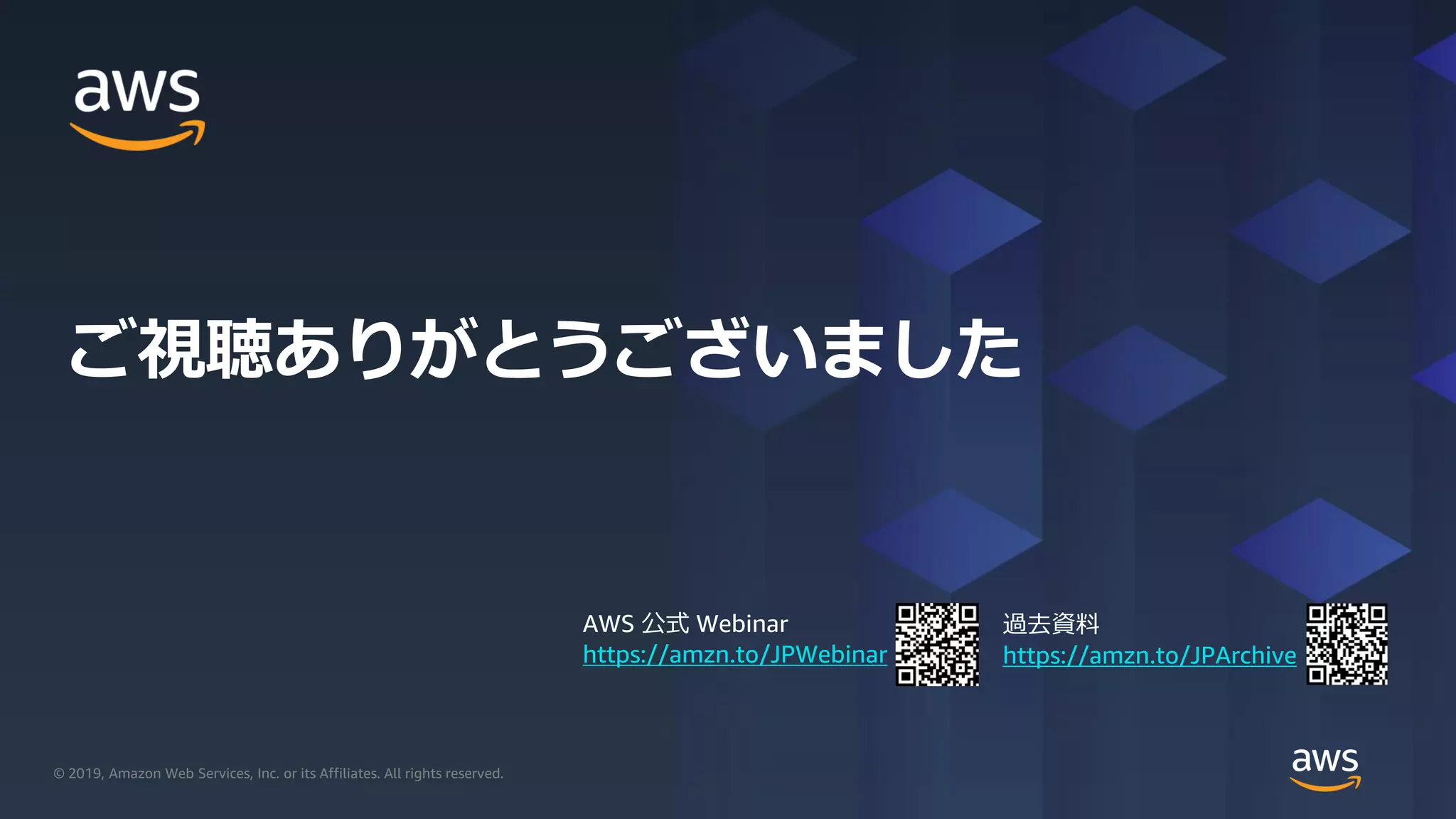 © 2019, Amazon Web Services, Inc. or its Affiliates. All rights reserved.© 2019, Amazon Web Services, Inc. or its Affiliates. All rights reserved.
AWS 公式 Webinar
https://amzn.to/JPWebinar
過去資料
https://amzn.to/JPArchive
ご視聴ありがとうございました
 
