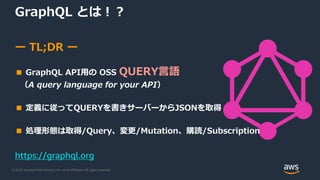 © 2019, Amazon Web Services, Inc. or its Affiliates. All rights reserved.
GraphQL とは！？
ー TL;DR ー
■ GraphQL API用の OSS QUERY言語
（A query language for your API）
■ 定義に従ってQUERYを書きサーバーからJSONを取得
■ 処理形態は取得/Query、変更/Mutation、購読/Subscription
https://graphql.org
 