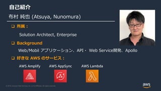 © 2019, Amazon Web Services, Inc. or its Affiliates. All rights reserved.
自己紹介
布村 純也 (Atsuya, Nunomura)
AWS Amplify AWS AppSync AWS Lambda
 所属 :
Solution Architect, Enterprise
 Background
Web/Mobil アプリケーション、API・ Web Service開発、Apollo
 好きな AWS のサービス：
 