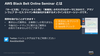 © 2019, Amazon Web Services, Inc. or its Affiliates. All rights reserved.
AWS Black Belt Online Seminar とは
「サービス別」「ソリューション別」「業種別」のそれぞれのテーマに分かれて、アマゾ
ン ウェブ サービス ジャパン株式会社が主催するオンラインセミナーシリーズです。
質問を投げることができます！
• 書き込んだ質問は、主催者にしか見えません
• 今後のロードマップに関するご質問は
お答えできませんのでご了承下さい
① 吹き出しをクリック
② 質問を入力
③ Sendをクリック
Twitter ハッシュタグは以下をご利用ください
#awsblackbelt
 