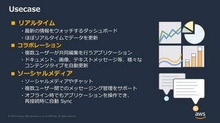 © 2019, Amazon Web Services, Inc. or its Affiliates. All rights reserved.
Usecase
■ リアルタイム
・最新の情報をウォッチするダッシュボード
・ほぼリアルタイムでデータを更新
■ コラボレーション
・複数ユーザーが共同編集を行うアプリケーション
・ドキュメント、画像、テキストメッセージ等、様々な
コンテンツタイプを自動更新
■ ソーシャルメディア
・ソーシャルメディアやチャット
・複数ユーザー間でのメッセージング管理をサポート
・オフライン時でもアプリケーションを操作でき、
再接続時に自動 Sync
 