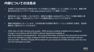 © 2019, Amazon Web Services, Inc. or its Affiliates. All rights reserved.
内容についての注意点
• 本資料では2019年8月21日時点のサービス内容および価格についてご説明しています。最新の情
報はAWS公式ウェブサイト(http://aws.amazon.com)にてご確認ください。
• 資料作成には十分注意しておりますが、資料内の価格とAWS公式ウェブサイト記載の価格に相
違があった場合、AWS公式ウェブサイトの価格を優先とさせていただきます。
• 価格は税抜表記となっています。日本居住者のお客様が東京リージョンを使用する場合、別途消
費税をご請求させていただきます。
• AWS does not offer binding price quotes. AWS pricing is publicly available and is subject to
change in accordance with the AWS Customer Agreement available at
http://aws.amazon.com/agreement/. Any pricing information included in this document is provided
only as an estimate of usage charges for AWS services based on certain information that you
have provided. Monthly charges will be based on your actual use of AWS services, and may vary
from the estimates provided.
 