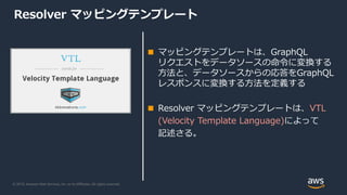 © 2019, Amazon Web Services, Inc. or its Affiliates. All rights reserved.
Resolver マッピングテンプレート
■ マッピングテンプレートは、GraphQL
リクエストをデータソースの命令に変換する
方法と、データソースからの応答をGraphQL
レスポンスに変換する方法を定義する
■ Resolver マッピングテンプレートは、VTL
(Velocity Template Language)によって
記述さる。
 