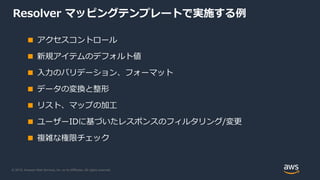 © 2019, Amazon Web Services, Inc. or its Affiliates. All rights reserved.
Resolver マッピングテンプレートで実施する例
■ アクセスコントロール
■ 新規アイテムのデフォルト値
■ 入力のバリデーション、フォーマット
■ データの変換と整形
■ リスト、マップの加工
■ ユーザーIDに基づいたレスポンスのフィルタリング/変更
■ 複雑な権限チェック
 